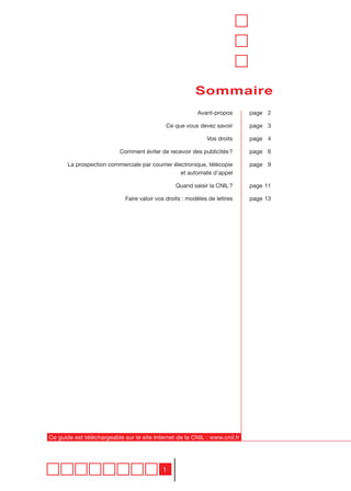 Sommaire
                                                          Avant-propos      page 2

                                             Ce que vous devez savoir       page 3

                                                              Vos droits    page 4

                           Comment éviter de recevoir des publicités ?      page 6

       La prospection commerciale par courrier électronique, télécopie      page 9
                                                  et automate d’appel

                                                 Quand saisir la CNIL ?     page 11

                             Faire valoir vos droits : modèles de lettres   page 13




Ce guide est téléchargeable sur le site Internet de la CNIL : www.cnil.fr




                                            1
 