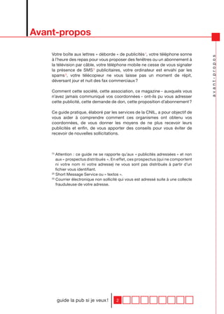 Avant-propos

    Votre boîte aux lettres « déborde » de publicités 1, votre téléphone sonne




                                                                                        avant-propos
    à l’heure des repas pour vous proposer des fenêtres ou un abonnement à
    la télévision par câble, votre téléphone mobile ne cesse de vous signaler
    la présence de SMS 2 publicitaires, votre ordinateur est envahi par les
    spams 3, votre télécopieur ne vous laisse pas un moment de répit,
    déversant jour et nuit des fax commerciaux ?

    Comment cette société, cette association, ce magazine - auxquels vous
    n’avez jamais communiqué vos coordonnées - ont-ils pu vous adresser
    cette publicité, cette demande de don, cette proposition d’abonnement ?

    Ce guide pratique, élaboré par les services de la CNIL, a pour objectif de
    vous aider à comprendre comment ces organismes ont obtenu vos
    coordonnées, de vous donner les moyens de ne plus recevoir leurs
    publicités et enfin, de vous apporter des conseils pour vous éviter de
    recevoir de nouvelles sollicitations.



    (1)
        Attention : ce guide ne se rapporte qu’aux « publicités adressées » et non
        aux « prospectus distribués ». En effet, ces prospectus (qui ne comportent
        ni votre nom ni votre adresse) ne vous sont pas distribués à partir d’un
        fichier vous identifiant.
    (2)
        Short Message Service ou « textos ».
    (3)
        Courrier électronique non sollicité qui vous est adressé suite à une collecte
        frauduleuse de votre adresse.




          guide la pub si je veux !      2
 