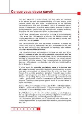 Ce que vous devez savoir

    Vous avez fait un don à une association, vous avez acheté des vêtements




                                                                                      Ce que vous devez savoir
    à une société de vente par correspondance, vous êtes titulaire d’une
    carte de fidélité, vous avez rempli un questionnaire sur vos habitudes
    de consommation, vous avez souscrit un contrat de téléphonie fixe ou
    mobile : non seulement l’organisme dont vous êtes devenu le « client » va
    vraisemblablement vous adresser des publicités mais vous allez également
    être démarché par d’autres associations ou d’autres sociétés.

    Les sociétés commerciales, associations, journaux ou magazines cher-
    chent, et ce n’est pas illégitime, à conquérir de nouveaux clients, de
    nouveaux donateurs ou de nouveaux abonnés. En d’autres termes, elles
    recherchent des prospects.

    Tous ces organismes vont donc s’échanger, se louer ou se vendre vos
    coordonnées qu’ils ont enregistrées dans leurs fichiers dès lors que vous
    les leur avez communiquées. Sachez que ces opérations sont appelées
    des mises à disposition de fichiers.

    Quel que soit le chemin emprunté par la publicité que vous avez reçue,
    vos coordonnées ne sont pas nécessairement enregistrées dans les
    fichiers de l’organisme qui vous l’a envoyée. Dans la plupart des cas, ces
    sociétés ou ces associations qui vous prospectent ne connaîtront pas
    votre identité et votre adresse. Elles n’enregistreront vos coordonnées
    dans leurs fichiers que si vous répondez à leur offre commerciale ou à leur
    demande de don.

    Il existe aussi des sociétés spécialisées dans le traitement des
    adresses chargées par les sociétés, associations ou magazines, auxquels
    vous avez communiqué vos coordonnées, de vendre ou louer leurs
    fichiers. Ces sociétés spécialisées compilent l’ensemble des données,
    qu’elles reçoivent, parfois avec d’autres données (par exemple le prix du
    m2 dans votre quartier), afin de proposer à d’autres organismes des fichiers
    « ciblés » (par exemple, un fichier comportant les coordonnées d’hommes
    abonnés à des magazines sportifs âgés de moins de 35 ans habitant la
    région parisienne).

    Sachez enfin qu’il n’existe pas, en France, de « fichier central de consom-
    mateurs » recensant vos coordonnées et vos profils d’achats, dans lequel
    les sociétés ou associations pourraient faire « leur marché ».

    Si la CNIL tient un registre des fichiers informatisés qui lui ont été déclarés
    par les organismes privés et publics, elle ne peut pas savoir dans quels
    fichiers des données vous concernant y seraient enregistrées.
    Les informations personnelles vous concernant sont conservées par
    chaque organisme dans leurs propres fichiers et ne sont pas communiquées
    à la CNIL.



                                3
 
