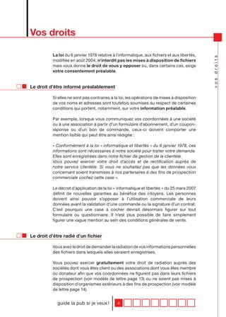 Vos droits

          La loi du 6 janvier 1978 relative à l’informatique, aux fichiers et aux libertés,




                                                                                              vos droits
          modifiée en août 2004, n’interdit pas les mises à disposition de fichiers
          mais vous donne le droit de vous y opposer ou, dans certains cas, exige
          votre consentement préalable.


Le droit d’être informé préalablement

          Si elles ne sont pas contraires à la loi, les opérations de mises à disposition
          de vos noms et adresses sont toutefois soumises au respect de certaines
          conditions qui portent, notamment, sur votre information préalable.

          Par exemple, lorsque vous communiquez vos coordonnées à une société
          ou à une association à partir d’un formulaire d’abonnement, d’un coupon-
          réponse ou d’un bon de commande, ceux-ci doivent comporter une
          mention lisible qui peut être ainsi rédigée :

          « Conformément à la loi « informatique et libertés » du 6 janvier 1978, ces
          informations sont nécessaires à notre société pour traiter votre demande.
          Elles sont enregistrées dans notre fichier de gestion de la clientèle.
          Vous pouvez exercer votre droit d’accès et de rectification auprès de
          notre service clientèle. Si vous ne souhaitez pas que les données vous
          concernant soient transmises à nos partenaires à des fins de prospection
          commerciale cochez cette case ».

          Le décret d’application de la loi « informatique et libertés » du 25 mars 2007
          définit de nouvelles garanties au bénéfice des citoyens. Les personnes
          doivent ainsi pouvoir s’opposer à l’utilisation commerciale de leurs
          données avant la validation d’une commande ou la signature d’un contrat.
          C’est pourquoi une case à cocher devrait désormais figurer sur tout
          formulaire ou questionnaire. Il n’est plus possible de faire simplement
          figurer une vague mention au sein des conditions générales de vente.


Le droit d’être radié d’un fichier

          Vous avez le droit de demander la radiation de vos informations personnelles
          des fichiers dans lesquels elles seraient enregistrées.

          Vous pouvez exercer gratuitement votre droit de radiation auprès des
          sociétés dont vous êtes client ou des associations dont vous êtes membre
          ou donateur afin que vos coordonnées ne figurent pas dans leurs fichiers
          de prospection (voir modèle de lettre page 13) ou ne soient pas mises à
          disposition d’organismes extérieurs à des fins de prospection (voir modèle
          de lettre page 14).


            guide la pub si je veux !         4
 