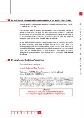 La maîtrise de vos informations personnelles, c’est à vous d’en décider !




                                                                                           comment éviter de recevoir des publicités ?
          Vous ne devez communiquer que des informations indispensables à l’achat,
          à l’abonnement, au don.

          Par exemple, pour acheter un sèche-cheveux dans une grande surface, il
          peut vous être demandé, outre vos nom, prénom et adresse pour bénéficier
          de la garantie, de communiquer votre date de naissance. Rien ne vous oblige
          à communiquer cette donnée, sauf si vous souhaitez recevoir une publicité
          le jour de votre anniversaire. C’est à vous de décider.

          Si une société dont vous êtes client vous adresse un questionnaire « afin
          de mieux vous connaître pour améliorer son service », vous n’êtes non
          seulement pas obligé d’y répondre mais si vous choisissez de le faire rien ne
          vous oblige à indiquer, par exemple, les prénoms des personnes composant
          votre foyer, leur date de naissance, votre profession, si vous avez ou non un
          téléviseur, un magnétoscope, un ordinateur, etc…. Là encore, c’est à vous
          de décider.


L’inscription sur les listes d’opposition

          Vous pouvez vous inscrire sur :

          La Liste Robinson/Stop Publicité

          S’adresser à l’U.F.M.D. (Union Française du Marketing Direct)
          60, rue de La Boëtie - 75008 Paris.

          Cette liste recense les personnes qui souhaitent recevoir moins de courriers
          publicitaires nominatifs. Elle est transmise chaque trimestre par l’UFMD à ses
          adhérents (vente par correspondance, organismes de presse, associations,
          prestataires informatiques...) qui se sont engagés à respecter l’opposition
          des consommateurs à recevoir de la publicité.

                                           Attention
                     L’inscription sur la Liste Robinson/Stop Publicité
                   ne vous préserve pas des sollicitations téléphoniques.




                                      7
 