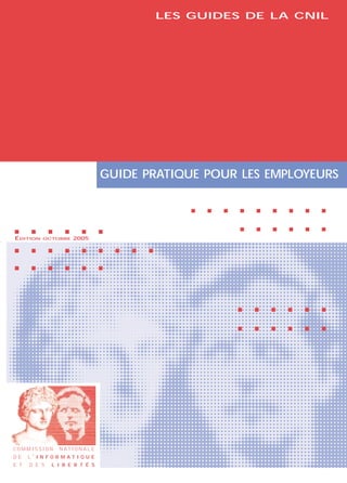 LES GUIDES DE LA CNIL




                                     GUIDE PRATIQUE POUR LES EMPLOYEURS

                                                         s   s   s   s   s   s   s   s   s


s      s      s     s       s        s                               s   s   s   s   s   s
ÉDITION    OCTOBRE      2005
s      s      s     s       s        s   s   s   s


s      s      s     s       s        s




                                                                     s   s   s   s   s   s


                                                                     s   s   s   s   s   s




COMMISSION        N AT I O N A L E
DE    L’ I N F O R M AT I Q U E
E T   D E S   L I B E R T É S
 