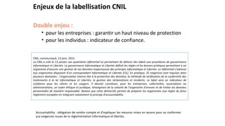 Enjeux de la labellisation CNIL
Double enjeu :
• pour les entreprises : garantir un haut niveau de protection
• pour les individus : indicateur de confiance.
CNIL, communiqué, 13 janv. 2015.
La CNIL a créé le 13 janvier son quatrième référentiel lui permettant de délivrer des labels aux procédures de gouvernance
Informatique et Libertés. La gouvernance Informatique et Libertés définit les règles et les bonnes pratiques permettant à un
organisme d'assurer une gestion de ses données respectueuse des principes Informatique et Libertés. Le référentiel s'adresse
aux organismes disposant d'un correspondant Informatique et Libertés (CIL). En pratique, 25 exigences sont requises dans
plusieurs domaines : l'organisation interne liée à la protection des données, la méthode de vérification de la conformité des
traitements à la loi Informatique et Libertés, la gestion des réclamations et incidents. Le label sera un indicateur de
confiance pour les clients et les usagers. Il devrait constituer, pour les entreprises, collectivités, associations ou
administrations, un cadre éthique et juridique, témoignant de la volonté de l'organisme d'innover et de traiter les données
personnelles de manière responsable. Notons que cette démarche permet de préparer les organismes aux règles du futur
règlement européen en intégrant notamment le principe d'accountability.
Accountability : obligation de rendre compte et d’expliquer les mesures mises en œuvre pour se conformer
aux exigences issues de la réglementation Informatique et libertés.
 