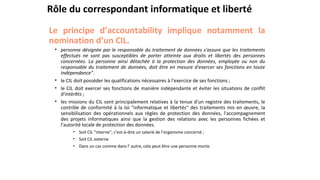 Rôle du correspondant informatique et liberté
Le principe d’accountability implique notamment la
nomination d’un CIL.
• personne désignée par le responsable du traitement de données s'assure que les traitements
effectués ne sont pas susceptibles de porter atteinte aux droits et libertés des personnes
concernées. La personne ainsi détachée à la protection des données, employée ou non du
responsable du traitement de données, doit être en mesure d'exercer ses fonctions en toute
indépendance".
• le CIL doit posséder les qualifications nécessaires à l'exercice de ses fonctions ;
• le CIL doit exercer ses fonctions de manière indépendante et éviter les situations de conflit
d'intérêts ;
• les missions du CIL sont principalement relatives à la tenue d'un registre des traitements, le
contrôle de conformité à la loi "informatique et libertés" des traitements mis en œuvre, la
sensibilisation des opérationnels aux règles de protection des données, l'accompagnement
des projets informatiques ainsi que la gestion des relations avec les personnes fichées et
l'autorité locale de protection des données.
• Soit CIL "interne", c'est-à-dire un salarié de l'organisme concerné ;
• Soit CIL externe
• Dans un cas comme dans l’ autre, cela peut être une personne morte.
 