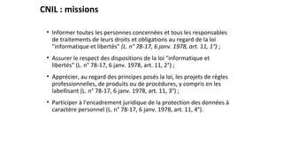 CNIL : missions
• Informer toutes les personnes concernées et tous les responsables
de traitements de leurs droits et obligations au regard de la loi
"informatique et libertés" (L. n° 78-17, 6 janv. 1978, art. 11, 1°) ;
• Assurer le respect des dispositions de la loi "informatique et
libertés" (L. n° 78-17, 6 janv. 1978, art. 11, 2°) ;
• Apprécier, au regard des principes posés la loi, les projets de règles
professionnelles, de produits ou de procédures, y compris en les
labellisant (L. n° 78-17, 6 janv. 1978, art. 11, 3°) ;
• Participer à l'encadrement juridique de la protection des données à
caractère personnel (L. n° 78-17, 6 janv. 1978, art. 11, 4°).
 