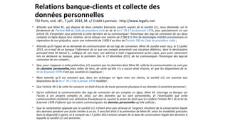 Relations banque-clients et collecte des
données personnelles
TGI Paris, ord. réf., 7 juill. 2014, M. c/ Crédit Lyonnais : http://www.legalis.net
• Attendu que Mme M., qui dispose de deux comptes bancaires ouverts auprès de la société LCL, nous demande, sur le
fondement de l'article 808 du Code de procédure civile et de la loi n° 78-17 du 6 janvier 1978, plus spécialement en son
article 39, d'enjoindre sous astreinte à cette dernière de lui communiquer l'historique des logs de connexion de ses deux
comptes en ligne depuis leur création, de lui allouer une somme de 2 000 € à titre de dommages-intérêts provisionnels en
réparation de son préjudice, outre une indemnité de 3 000 € au titre de l'article 700 du Code de procédure civile ;
• Attendu qu'à l'appui de sa demande de communication de ses logs de connexion, Mme M. justifie avoir reçu, le 31 juillet
2013, un e-mail de sa banque l'informant de ce que son compte présentait une situation débitrice, dont le destinataire
principal était M. Kamel S., collègue de son mari, son adresse e-mail n'apparaissant qu'en copie, puis avoir vainement
mis en demeure sa banque, pour la première fois le 17 décembre 2013, de lui communiquer l'historique des logs de
connexion de ses comptes ;
• Que, pour s'opposer à cette prétention, LCL soutient que les données dont Mme M. sollicite la communication ne sont pas
des données personnelles,mais celles de tiers, de sorte qu'elle n'y a aucun droit d'accès, et que les dispositions de la
loi du 6 janvier 1978 n'ont pas vocation à s'appliquer ;
• Mais attendu qu'il est constant que, dans ses échanges en ligne avec ses clients, la société LCL est soumise aux
dispositions de la loi n° 78-17 du 6 janvier 1978 modifiée ;
• Que l'article 39-1 de cette loi consacre un droit d'accès de toute personne physique à ses données à caractère personnel ;
• Qu'en sollicitant la communication des logs de connexion de ses comptes en ligne, Mme M. interroge sa banque sur
l'accès à ses propres comptes et, ainsi, sur des données qui lui sont personnelles, et l'éventualité que cette
communication révélerait une utilisation frauduleuse ne saurait la priver du droit que lui confère l'article 39-1 de la loi du
6 janvier 1978 d'obtenir que lui soient communiquées les données personnelles qu'elle sollicite ;
• Que la contestation opposée par la société LCL n'étant ainsi pas sérieuse et l'urgence résultant de la conservation légale
des données pendant une durée limitée à un an, il sera fait droit à la prétention de Mme M. selon les modalités précisées
dans le dispositif ci-après, et à compter du 17 juillet 2013 tenant compte de la date de conservation légale des données à
laquelle la société LCL est astreinte ;
 