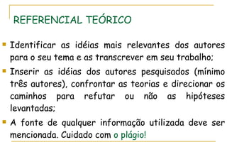 REFERENCIAL TEÓRICO Identificar as idéias mais relevantes dos autores para o seu tema e as transcrever em seu trabalho; Inserir as idéias dos autores pesquisados (mínimo três autores), confrontar as teorias e direcionar os caminhos para refutar ou não as hipóteses levantadas; A fonte de qualquer informação utilizada deve ser mencionada. Cuidado com  o plágio! 
