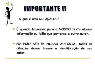 O que é uma CITAÇÃO??? É quando trazemos para o NOSSO texto alguma informação ou idéia que pertence a outro autor. Por NÃO SER de NOSSA AUTORIA, todas as citações devem trazer a identificação de seu autor. IMPORTANTE !! 