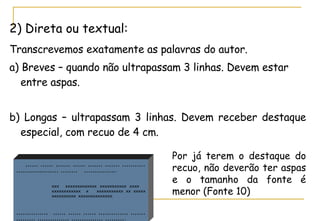 2) Direta ou textual: Transcrevemos exatamente as palavras do autor.   a) Breves – quando não ultrapassam 3 linhas. Devem estar entre aspas.  b) Longas – ultrapassam 3 linhas. Devem receber destaque especial, com recuo de 4 cm.  ,,,,,, ,,,,,, ,,,,,,, ,,,,,, ,,,,,,, ,,,,,,, ,,,,,,,,,,,,,,,,,,,,,,,,,,,,,,, ,,,,,,,,  ,,,,,,,,,,,,,,, .   xxx  xxxxxxxxxxxxx xxxxxxxxxxx xxxx  xxxxxxxxxxxx  x  xxxxxxxxxxx xx xxxxx  xxxxxxxxxx  xxxxxxxxxxxxxx.  ,,,,,,,,,,,,,,,  ,,,,,, ,,,,,, ,,,,,, ,,,,,,,,,,,,,, ,,,,,,,,,,,,,,,, ,,,,,,,,,,,,,,, ,,,,,,,,,,,,,,, ,,,,,,,,,. Por já terem o destaque do recuo, não deverão ter aspas e o tamanho da fonte é menor (Fonte 10) 