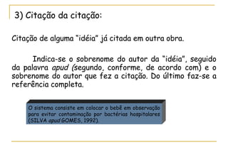 3) Citação da citação: Citação de alguma “idéia” já citada em outra obra.  Indica-se o sobrenome do autor da “idéia”, seguido da palavra  apud ( segundo, conforme, de acordo com) e o sobrenome do autor que fez a citação. Do último faz-se a referência completa.  O sistema consiste em colocar o bebê em observação para evitar contaminação por bactérias hospitalares (SILVA  apud  GOMES, 1992).  