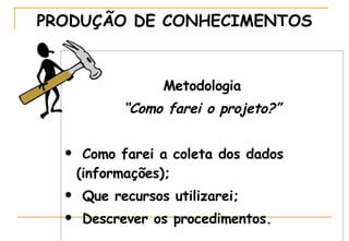Metodologia “ Como farei o projeto?” Como farei a coleta dos dados (informações); Que recursos utilizarei; Descrever os procedimentos. PRODUÇÃO DE CONHECIMENTOS 