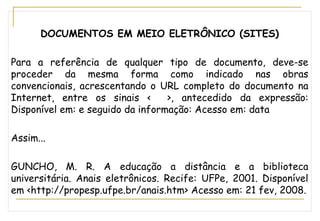 DOCUMENTOS EM MEIO ELETRÔNICO (SITES) Para a referência de qualquer tipo de documento, deve-se proceder da mesma forma como indicado nas obras convencionais, acrescentando o URL completo do documento na Internet, entre os sinais <  >, antecedido da expressão: Disponível em: e seguido da informação: Acesso em: data Assim... GUNCHO, M. R. A educação a distância e a biblioteca universitária. Anais eletrônicos. Recife: UFPe, 2001. Disponível em <http://propesp.ufpe.br/anais.htm> Acesso em: 21 fev, 2008. 