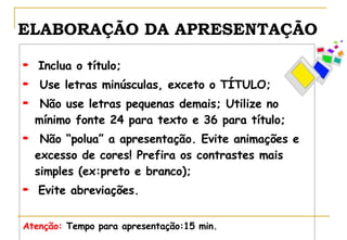ELABORAÇÃO DA APRESENTAÇÃO Inclua o título; Use letras minúsculas, exceto o TÍTULO; Não use letras pequenas demais; Utilize no mínimo fonte 24 para texto e 36 para título; Não “polua” a apresentação. Evite animações e excesso de cores! Prefira os contrastes mais simples (ex:preto e branco); Evite abreviações. Atenção:  Tempo para apresentação:15 min. 
