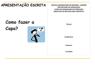 APRESENTAÇÃO ESCRITA   CENTRO UNIVERSITÁRIO DE BRUSQUE - UNIFEBE PRÓ-REITORIA DE GRADUAÇÃO CURSO DE ENGENHARIA DE PRODUÇÃO DISCIPLINA DE METODOLOGIA CIENTÍFICA TÍTULO Acadêmicos Professor Local/data Como fazer a  Capa?  