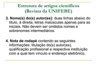 Estrutura de artigos científicos (Revista da UNIFEBE) 3. Nome(s) do(s) autor(es):  duas linhas abaixo do título, à direita; letras maiúsculas apenas para as iniciais. Não devem ser omitidos nomes e sobrenomes intermediários. 4. Nota de rodapé  contendo as seguintes informações: titulação do(s) autor(es), qualificação profissional e respectiva instituição com a qual tem vínculo e endereço eletrônico.  