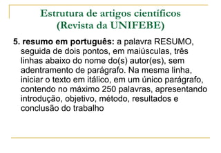 Estrutura de artigos científicos (Revista da UNIFEBE) 5. resumo em português:  a palavra RESUMO, seguida de dois pontos, em maiúsculas, três linhas abaixo do nome do(s) autor(es), sem adentramento de parágrafo. Na mesma linha, iniciar o texto em itálico, em um único parágrafo, contendo no máximo 250 palavras, apresentando introdução, objetivo, método, resultados e conclusão do trabalho  