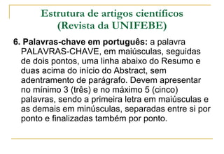 Estrutura de artigos científicos (Revista da UNIFEBE) 6. Palavras-chave em português:  a palavra PALAVRAS-CHAVE, em maiúsculas, seguidas de dois pontos, uma linha abaixo do Resumo e duas acima do início do Abstract, sem adentramento de parágrafo. Devem apresentar no mínimo 3 (três) e no máximo 5 (cinco) palavras, sendo a primeira letra em maiúsculas e as demais em minúsculas, separadas entre si por ponto e finalizadas também por ponto. 