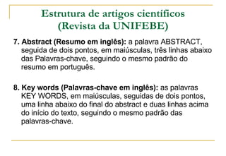 Estrutura de artigos científicos (Revista da UNIFEBE) 7. Abstract (Resumo em inglês):  a palavra ABSTRACT, seguida de dois pontos, em maiúsculas, três linhas abaixo das Palavras-chave, seguindo o mesmo padrão do resumo em português. 8. Key words (Palavras-chave em inglês):  as palavras KEY WORDS, em maiúsculas, seguidas de dois pontos, uma linha abaixo do final do abstract e duas linhas acima do início do texto, seguindo o mesmo padrão das palavras-chave. 