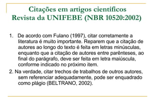 Citações em artigos científicos Revista da UNIFEBE (NBR 10520:2002)   1.  De acordo com Fulano (1997), citar corretamente a literatura é muito importante. Reparem que a citação de autores ao longo do texto é feita em letras minúsculas, enquanto que a citação de autores entre parênteses, ao final do parágrafo, deve ser feita em letra maiúscula, conforme indicado no próximo item. 2. Na verdade, citar trechos de trabalhos de outros autores, sem referenciar adequadamente, pode ser enquadrado como plágio (BELTRANO, 2002). 