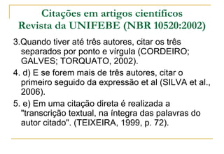 Citações em artigos científicos Revista da UNIFEBE (NBR 10520:2002) 3.Quando tiver até três autores, citar os três separados por ponto e vírgula (CORDEIRO; GALVES; TORQUATO, 2002). 4. d) E se forem mais de três autores, citar o primeiro seguido da expressão et al (SILVA et al., 2006). 5. e) Em uma citação direta é realizada a "transcrição textual, na íntegra das palavras do autor citado". (TEIXEIRA, 1999, p. 72).  