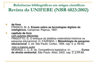 Referências bibliográficas em artigos científicos Revista da UNIFEBE (NBR 6023:2002)   de livro FRANCO, M. A.  Ensaio sobre as tecnologias digitais da inteligência . Campinas: Papirus, 1997. capítulo de livro com autores diferentes FRIGOTTO, G. O enfoque da dialética materialista histórica na pesquisa educacional. In: FAZENDA, I.  Metodologia da pesquisa educacional . 3. ed. São Paulo: Cortez, 1994. cap. 4, p. 69-90.  com o mesmo autor MORAES, L. C. S. de. Competência legislativa. In: ______.  Curso de direito ambiental . São Paulo: Atlas, 2002. cap. 2, p.54-68.  