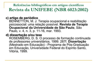 Referências bibliográficas em artigos científicos Revista da UNIFEBE (NBR 6023:2002) c) artigo de periódico BENNETTON, M. J. Terapia ocupacional e reabilitação psicossocial: uma relação possível.  Revista de Terapia Ocupacional da Universidade de São Paulo , São Paulo, v. 4, n. 3, p. 11-16, mar. 1993. d) dissertação e/ou tese ROSEMBERG, D. S. O processo de formação continuada de professores universitários. 1999. 287f.  Dissertação  (Mestrado em Educação) - Programa de Pós-Graduação em Educação, Universidade Federal do Espírito Santo, Vitória, 1999.  