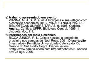e) trabalho apresentado em evento VIANNA, M. J. G. M. et al. A biblioteca e sua relação com o contexto acadêmico. In: SEMINÁRIO NACIONAL DE BIBLIOTECAS UNIVERSITÁRIAS, 9. 1996, Curitiba.  Anais ... Curitiba: UFPR, Biblioteca Central, 1996. 1 disquete, doc. 7.1. f) informações em meio eletrônico BICCA JUNIOR, R. L. Coisas nossas: a sociedade brasileira nos sambas de Noel Rosa. 2001.  Dissertação  (mestrado) – Pontifícia Universidade Católica do Rio Grande do Sul, Porto Alegre. Disponível em: <http://www.samba-choro.com.br/print/debates/>. Acesso em: 25 ago. 2005.  