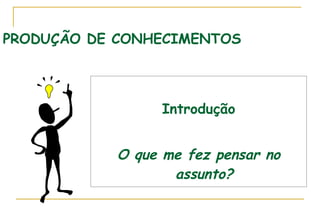 PRODUÇÃO DE CONHECIMENTOS Introdução O que me fez pensar no assunto? 