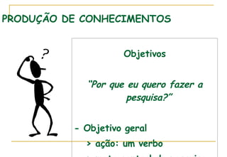 PRODUÇÃO DE CONHECIMENTOS Objetivos “ Por que eu quero fazer a pesquisa?” - Objetivo geral  > ação: um verbo > meta central da pesquisa 