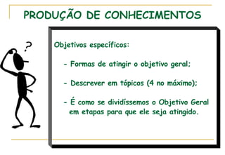PRODUÇÃO DE CONHECIMENTOS Objetivos específicos: - Formas de atingir o objetivo geral; - Descrever em tópicos (4 no máximo); - É como se dividíssemos o Objetivo Geral em etapas para que ele seja atingido.  