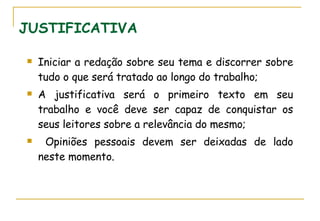 JUSTIFICATIVA Iniciar a redação sobre seu tema e discorrer sobre tudo o que será tratado ao longo do trabalho; A justificativa será o primeiro texto em seu trabalho e você deve ser capaz de conquistar os seus leitores sobre a relevância do mesmo; Opiniões pessoais devem ser deixadas de lado neste momento. 
