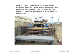 Polar King soon to become the Geo Atlantic during
          conversion, the project was completed in October 2006, 3
          months behind schedule but an operational success
          thanks to a dedicated team several of whom remain as
          crew onboard.




Martin J Hartland           profile supplement                       November 2009
 