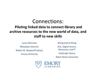 Connections:
   Piloting linked data to connect library and
archive resources to the new world of data, and
                staff to new skills
                CNI Fall Meeting, December 11, 2012

         Laura Akerman                     Zheng (John) Wang
        Metadata Librarian            AUL, Digital Access, Resources,
                                                   and IT
    Robert W. Woodruff Library
                                            Hesburgh Library
         Emory University
                                         Notre Dame University
 
