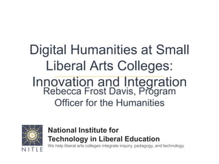 Digital Humanities at Small Liberal Arts Colleges: Innovation and Integration Rebecca Frost Davis, Program Officer for the Humanities National Institute for  Technology in Liberal Education We help liberal arts colleges integrate inquiry, pedagogy, and technology. 