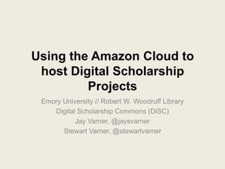 Using the Amazon Cloud to
 host Digital Scholarship
         Projects
 Emory University // Robert W. Woodruff Library
    Digital Scholarship Commons (DiSC)
           Jay Varner, @jaysvarner
       Stewart Varner, @stewartvarner
 