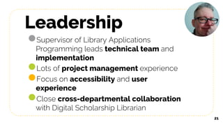 Leadership
●Supervisor of Library Applications
Programming leads technical team and
implementation
●Lots of project management experience
●Focus on accessibility and user
experience
●Close cross-departmental collaboration
with Digital Scholarship Librarian
21
 