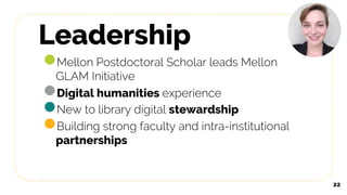 Leadership
●Mellon Postdoctoral Scholar leads Mellon
GLAM Initiative
●Digital humanities experience
●New to library digital stewardship
●Building strong faculty and intra-institutional
partnerships
22
 