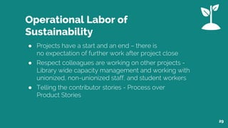 Operational Labor of
Sustainability
● Projects have a start and an end – there is
no expectation of further work after project close
● Respect colleagues are working on other projects -
Library wide capacity management and working with
unionized, non-unionized staff, and student workers
● Telling the contributor stories - Process over
Product Stories
29
 
