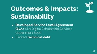 Outcomes & Impacts:
Sustainability
● Developed Service Level Agreement
(SLA) with Digital Scholarship Services
department head
● Limited technical debt
36
 