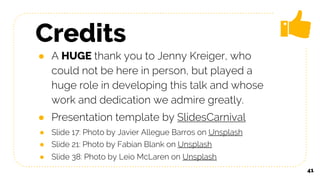 Credits
● A HUGE thank you to Jenny Kreiger, who
could not be here in person, but played a
huge role in developing this talk and whose
work and dedication we admire greatly.
● Presentation template by SlidesCarnival
● Slide 17: Photo by Javier Allegue Barros on Unsplash
● Slide 21: Photo by Fabian Blank on Unsplash
● Slide 38: Photo by Leio McLaren on Unsplash
41
 