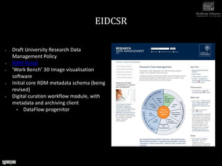 EIDCSR

•   Draft University Research Data
    Management Policy
•   RDM Portal
•   ‘Work Bench’ 3D Image visualisation
    software
•   Initial core RDM metadata schema (being
    revised)
•   Digital curation workflow module, with
    metadata and archiving client
      • DataFlow progenitor
 