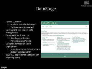 DataStage

•   “Sheer Curation”
      • Minimal metadata required
      • Enhancement supported
•   Lightweight, low-impact data
    management
•   Network drive & Web UI
      • Simple perrmissions:
         Personal/group/world
•   Designed for local or cloud
    deployment
      • Leverage existing infrastructure
      • Debian packages/OVF
•   SWORD2 deposit into DataBank (or
    anything else!)
 