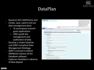 DataPlan

•   Based on DCC DMPOnline tool
•   Create, save, submit and use
    data management plans
      • To accompany research
         grant applications
      • 20Q's guide the
         management and
         publication of data
•   Develop a simple DataCite-
    and CERIF-compliant Data
    Management Ontology
•   DMP's archived in Oxford
    DMPBank instance of the
    DataBank software
•   Captures metadata in advance
    of data deposit
 