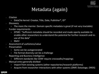Metadata (again)
•   Citation
      • DataCite kernel: Creator, Title, Date, Publisher*, ID*
•   Discovery
      • The more the merrier. Domain specific metadata is great (if not very tractable)
•   Funder requirements
      • EPSRC: “Sufficient metadata should be recorded and made openly available to
          enable other researchers to understand the potential for further research and re-
          use of the data”
      • Meh!
•   Assessment of usefulness/value
•   Preservation
      • Some can be autogenerated
      • File format diversity can be a challenge
•   Reporting and Business Intelligence
      • Different standards like CERIF require crosswalks/mappings
•   Manual entry generally disliked
      • Import from existing systems (other repositories/research platforms)
      • Acquire from researcher interactions with other systems (DMP, Datastage, ORDS)
 