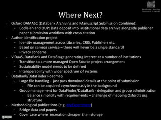 Where Next?
•   Oxford DAMASC (Databank Archiving and Manuscript Submission Combined)
      • Bodleian and OUP: Data deposit into institutional data archive alongside publisher
        paper submission workflow with cross citation
•   Author identification project
      • Identity management across Libraries, CRIS, Publishers etc.
      • Based on sameas service – there will never be a single standard!
      • Privacy concerns
•   ViDaaS, DataBank and DataStage generating interest at a number of institutions
      • Transition to a more managed Open Source project arrangement
      • Sustainability model needs to be defined
      • Interoperability with wider spectrum of systems
•   DataBank/DataFinder Roadmap
      • Large file handling – just pass download details at the point of submission
          •  File can be acquired asynchronously in the background
      • Group management for DataFinder/DataBank - delegation and group administration
          •  Balance simplicity with requirements – challenge of mapping Oxford's org
             structure
•   Methodological publications (e.g. MyExperiment)
      • Bridge data and papers
      • Cover case where recreation cheaper than storage
 
