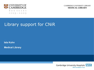 CAMBRIDGE UNIVERSITY LIBRARY
MEDICAL LIBRARY
Library support for CNiR
Isla Kuhn
Medical Library
 