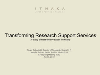Transforming Research Support Services
            A Study of Research Practices in History



         Roger Schonfeld, Director of Research, Ithaka S+R
            Jennifer Rutner, Senior Analyst, Ithaka S+R
                     CNI Spring Meeting 2012
                           April 3, 2012
 