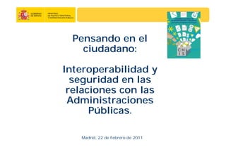 Pensando en el
ciudadano:
Interoperabilidad y
seguridad en las
relaciones con las
Administraciones
Públicas.
Madrid, 22 de Febrero de 2011
 