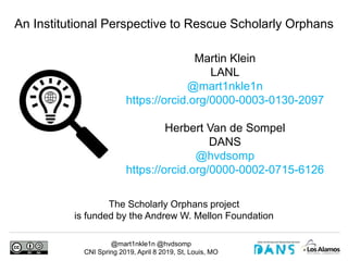 @mart1nkle1n @hvdsomp
CNI Spring 2019, April 8 2019, St, Louis, MO
Martin Klein
LANL
@mart1nkle1n
https://orcid.org/0000-0003-0130-2097
Herbert Van de Sompel
DANS
@hvdsomp
https://orcid.org/0000-0002-0715-6126
An Institutional Perspective to Rescue Scholarly Orphans
The Scholarly Orphans project
is funded by the Andrew W. Mellon Foundation
 