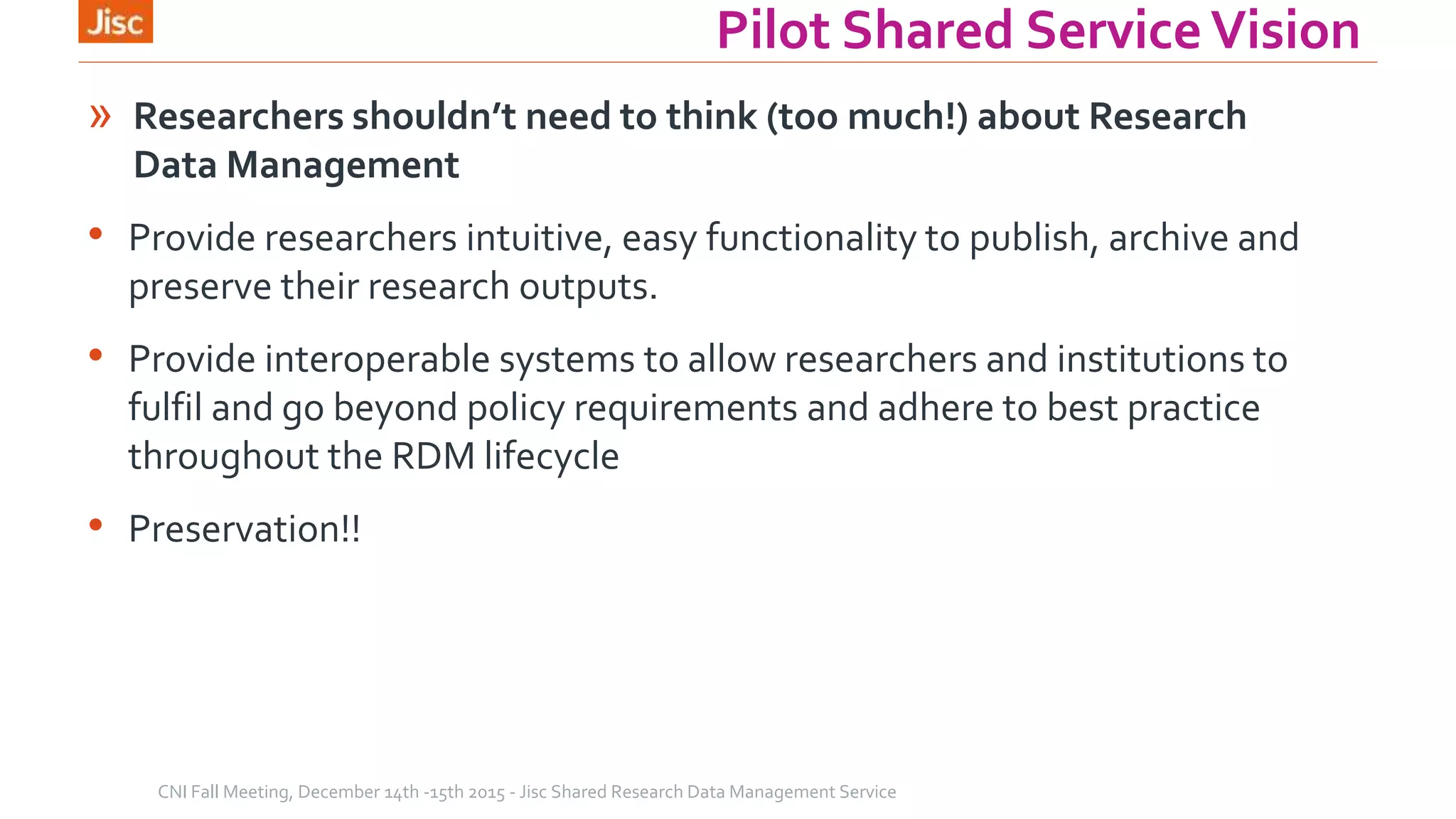 Pilot Shared ServiceVision
» Researchers shouldn’t need to think (too much!) about Research
Data Management
• Provide researchers intuitive, easy functionality to publish, archive and
preserve their research outputs.
• Provide interoperable systems to allow researchers and institutions to
fulfil and go beyond policy requirements and adhere to best practice
throughout the RDM lifecycle
• Preservation!!
CNI Fall Meeting, December 14th -15th 2015 - Jisc Shared Research Data Management Service
 